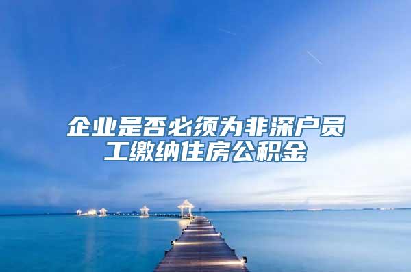 企业是否必须为非深户员工缴纳住房公积金