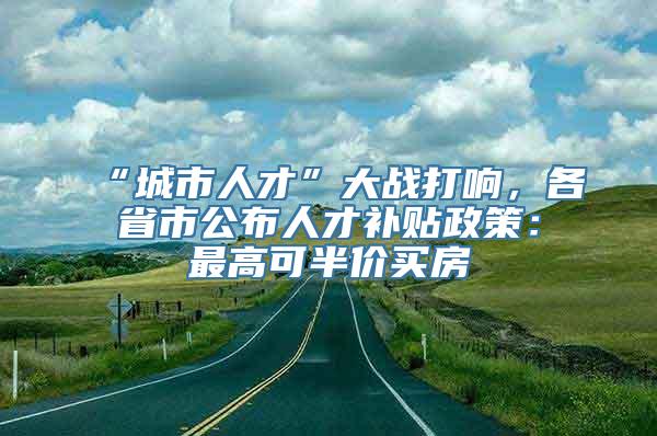 “城市人才”大战打响，各省市公布人才补贴政策：最高可半价买房