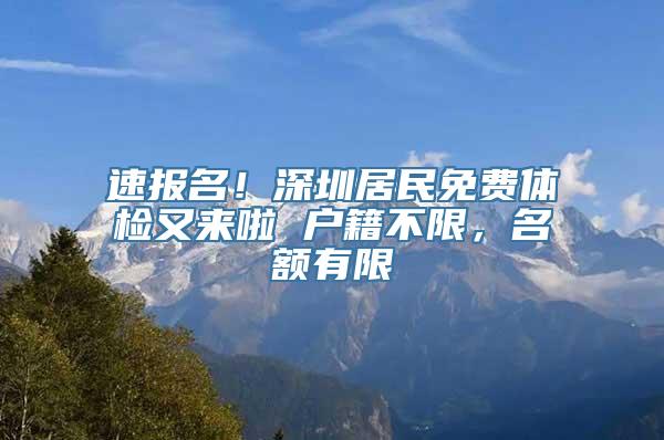 速报名！深圳居民免费体检又来啦 户籍不限，名额有限