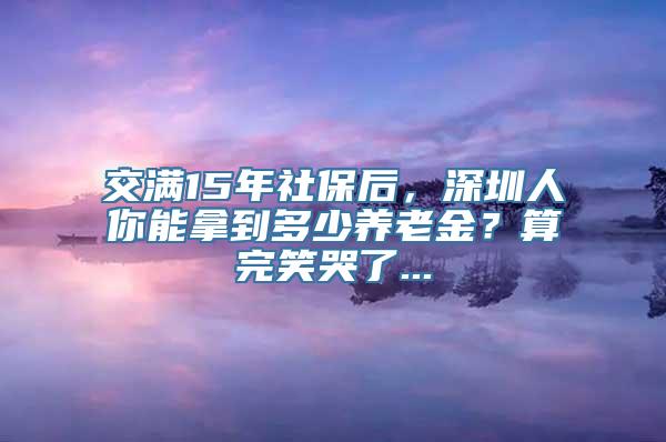 交满15年社保后，深圳人你能拿到多少养老金？算完笑哭了...