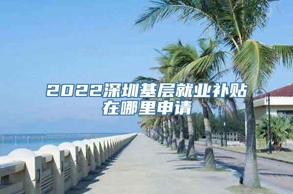 2022深圳基层就业补贴在哪里申请