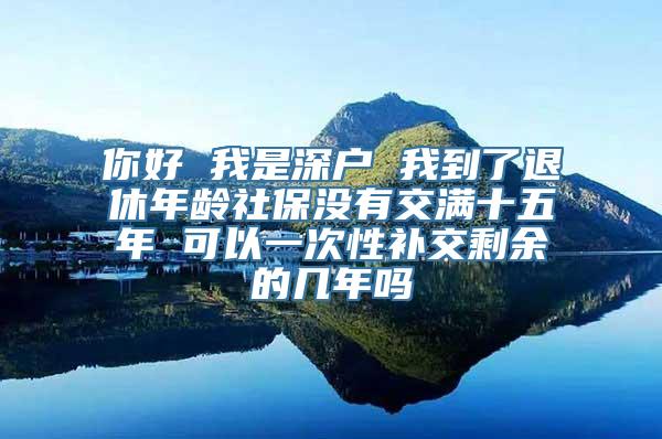 你好 我是深户 我到了退休年龄社保没有交满十五年 可以一次性补交剩余的几年吗