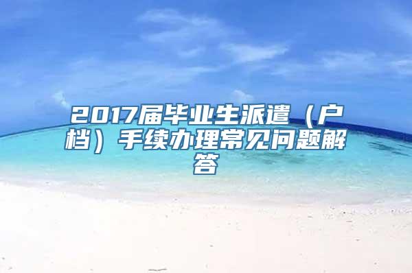 2017届毕业生派遣（户档）手续办理常见问题解答