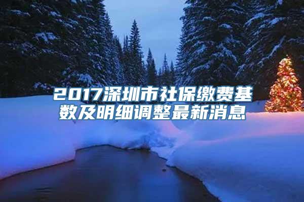 2017深圳市社保缴费基数及明细调整最新消息