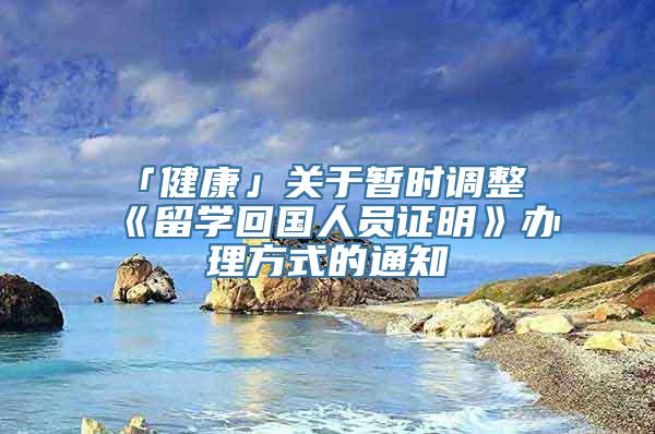 「健康」关于暂时调整《留学回国人员证明》办理方式的通知