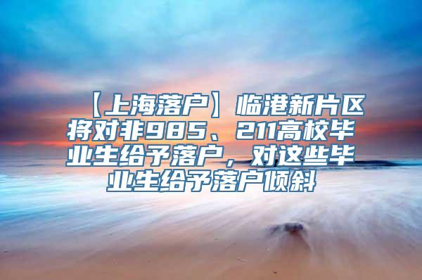 【上海落户】临港新片区将对非985、211高校毕业生给予落户，对这些毕业生给予落户倾斜