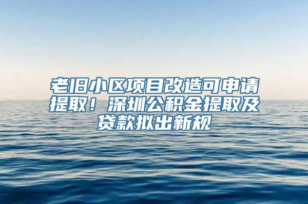 老旧小区项目改造可申请提取！深圳公积金提取及贷款拟出新规