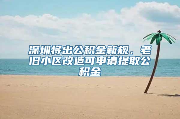 深圳将出公积金新规，老旧小区改造可申请提取公积金