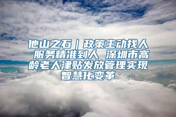 他山之石｜政策主动找人 服务精准到人 深圳市高龄老人津贴发放管理实现智慧化变革