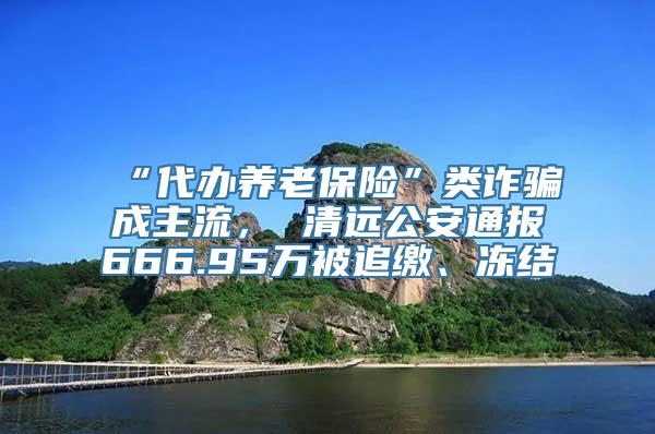 “代办养老保险”类诈骗成主流， 清远公安通报666.95万被追缴、冻结