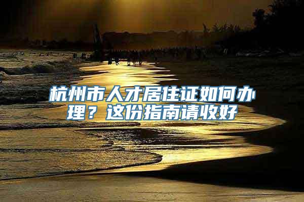 杭州市人才居住证如何办理？这份指南请收好