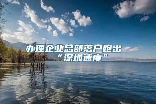 办理企业总部落户跑出“深圳速度”