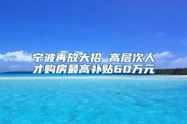 宁波再放大招 高层次人才购房最高补贴60万元