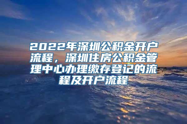 2022年深圳公积金开户流程，深圳住房公积金管理中心办理缴存登记的流程及开户流程