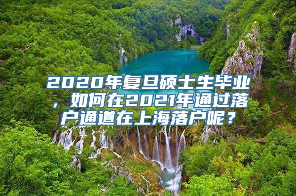 2020年复旦硕士生毕业，如何在2021年通过落户通道在上海落户呢？