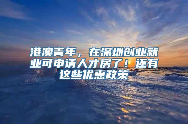 港澳青年，在深圳创业就业可申请人才房了！还有这些优惠政策