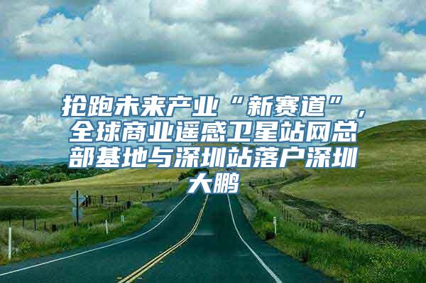 抢跑未来产业“新赛道”，全球商业遥感卫星站网总部基地与深圳站落户深圳大鹏