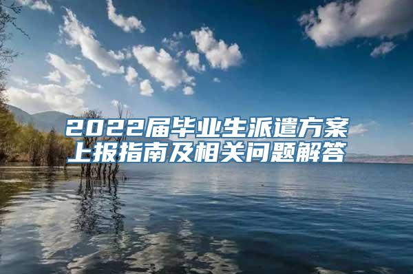 2022届毕业生派遣方案上报指南及相关问题解答