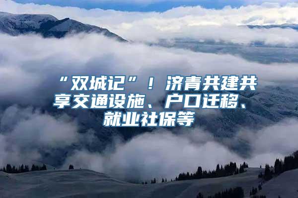 “双城记”！济青共建共享交通设施、户口迁移、就业社保等