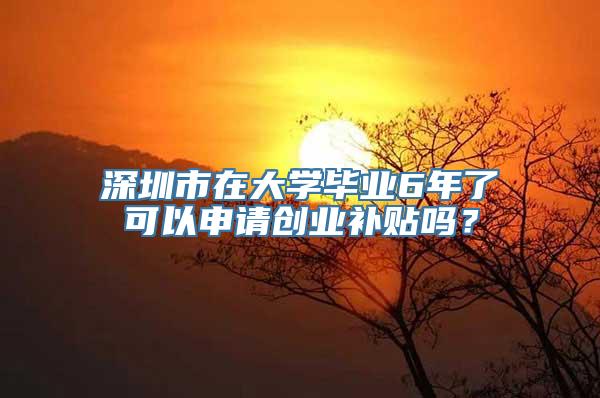 深圳市在大学毕业6年了可以申请创业补贴吗？