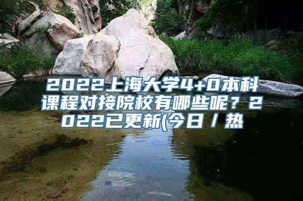 2022上海大学4+0本科课程对接院校有哪些呢？2022已更新(今日／热