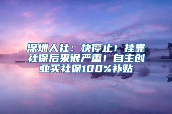 深圳人社：快停止！挂靠社保后果很严重！自主创业买社保100%补贴