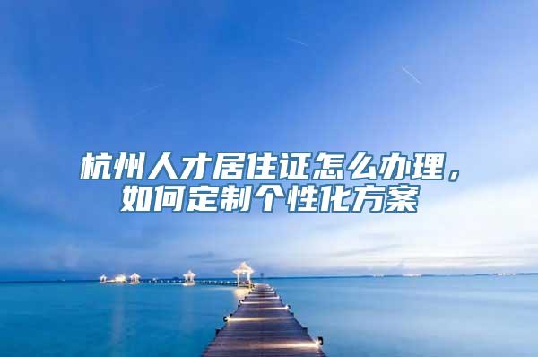 杭州人才居住证怎么办理，如何定制个性化方案