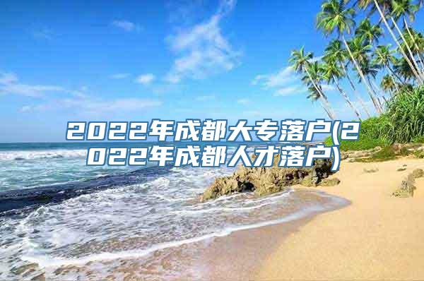 2022年成都大专落户(2022年成都人才落户)