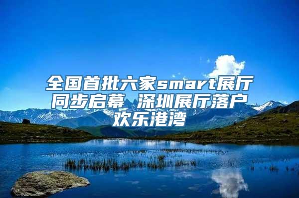 全国首批六家smart展厅同步启幕 深圳展厅落户欢乐港湾