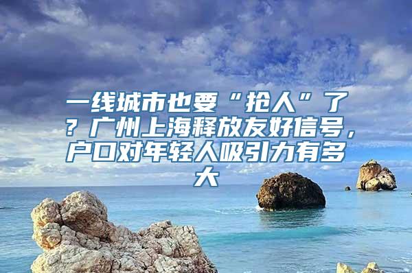 一线城市也要“抢人”了？广州上海释放友好信号，户口对年轻人吸引力有多大