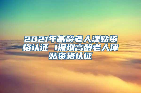 2021年高龄老人津贴资格认证 i深圳高龄老人津贴资格认证