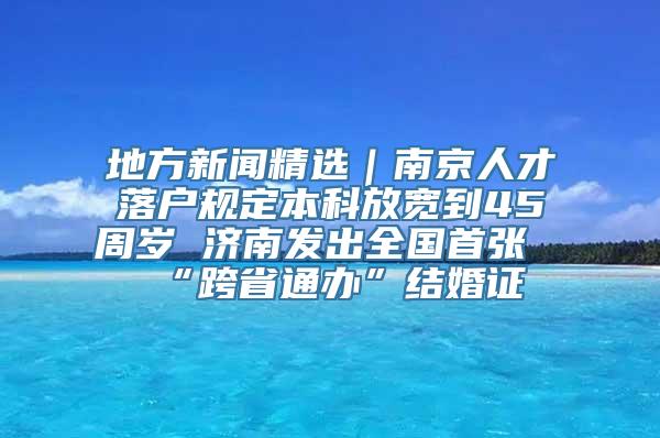 地方新闻精选｜南京人才落户规定本科放宽到45周岁 济南发出全国首张“跨省通办”结婚证