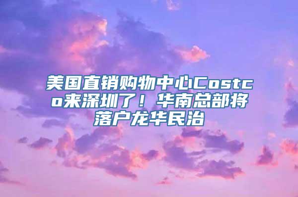 美国直销购物中心Costco来深圳了！华南总部将落户龙华民治