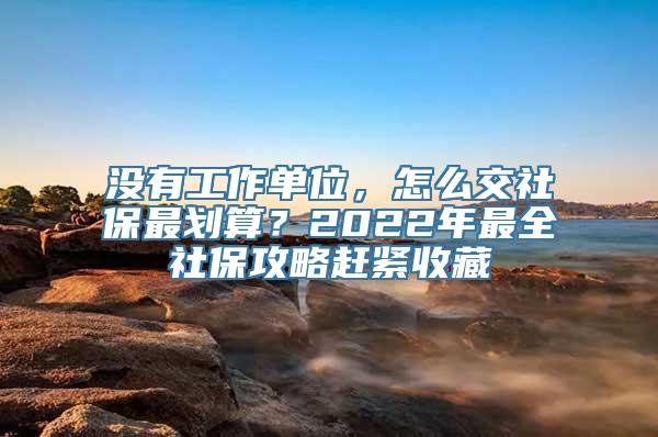 没有工作单位，怎么交社保最划算？2022年最全社保攻略赶紧收藏