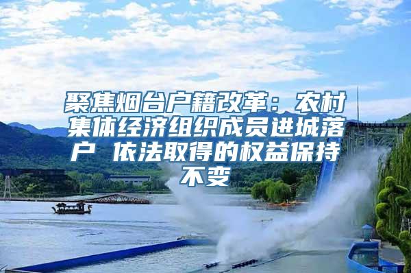 聚焦烟台户籍改革：农村集体经济组织成员进城落户 依法取得的权益保持不变