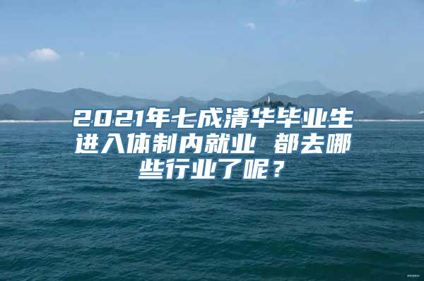 2021年七成清华毕业生进入体制内就业 都去哪些行业了呢？