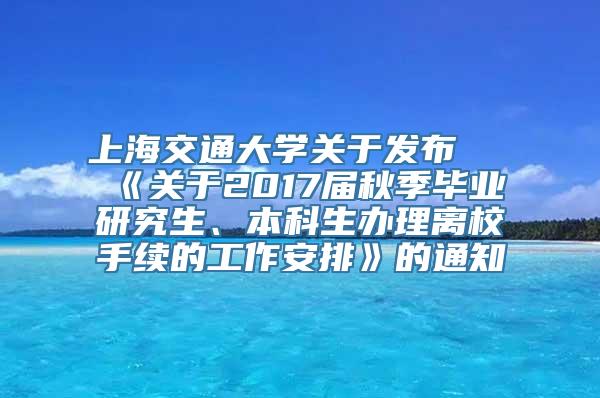 上海交通大学关于发布 《关于2017届秋季毕业研究生、本科生办理离校手续的工作安排》的通知