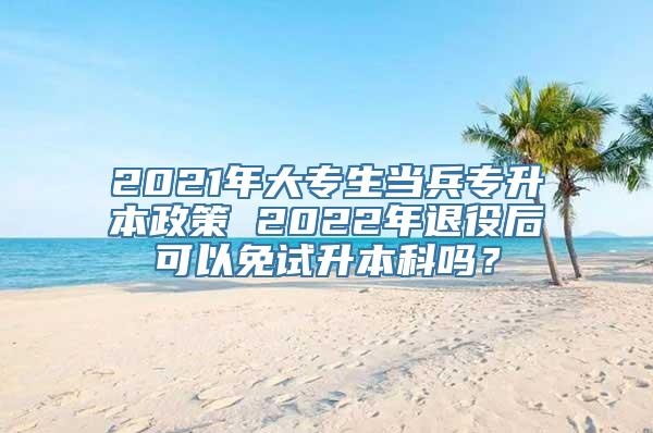 2021年大专生当兵专升本政策 2022年退役后可以免试升本科吗？