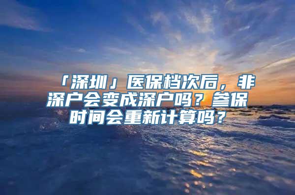 「深圳」医保档次后，非深户会变成深户吗？参保时间会重新计算吗？