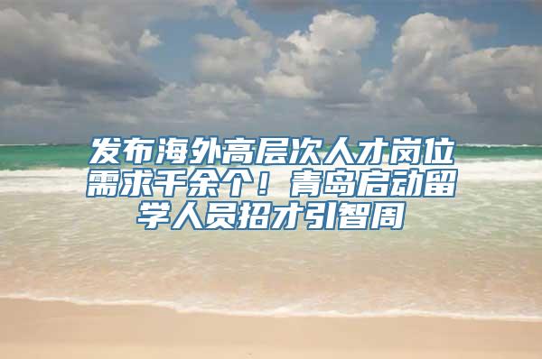 发布海外高层次人才岗位需求千余个！青岛启动留学人员招才引智周