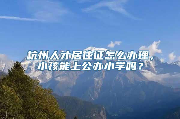 杭州人才居住证怎么办理，小孩能上公办小学吗？