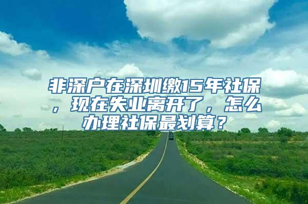 非深户在深圳缴15年社保，现在失业离开了，怎么办理社保最划算？