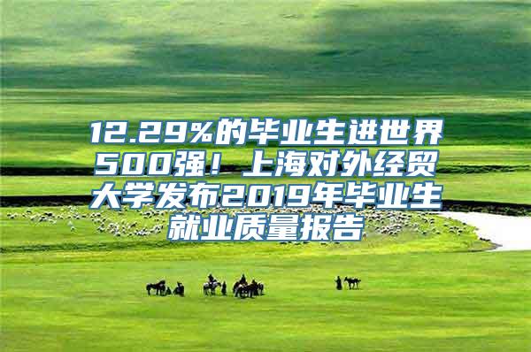 12.29%的毕业生进世界500强！上海对外经贸大学发布2019年毕业生就业质量报告