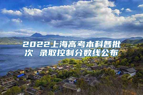 2022上海高考本科各批次 录取控制分数线公布