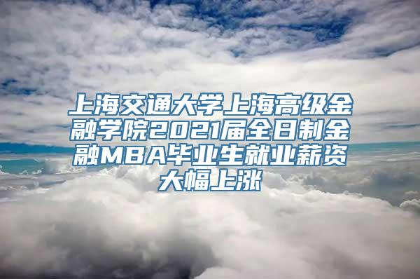 上海交通大学上海高级金融学院2021届全日制金融MBA毕业生就业薪资大幅上涨