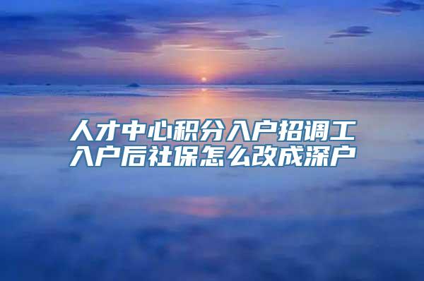 人才中心积分入户招调工入户后社保怎么改成深户