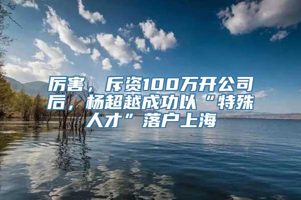 厉害，斥资100万开公司后，杨超越成功以“特殊人才”落户上海