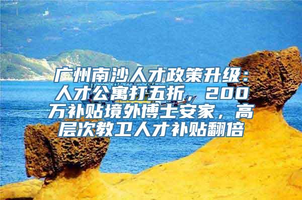 广州南沙人才政策升级：人才公寓打五折，200万补贴境外博士安家，高层次教卫人才补贴翻倍