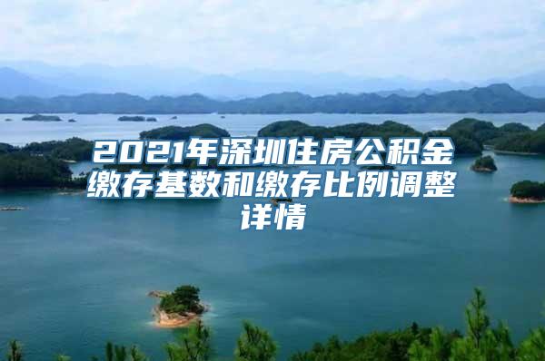 2021年深圳住房公积金缴存基数和缴存比例调整详情