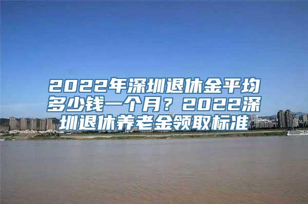 2022年深圳退休金平均多少钱一个月？2022深圳退休养老金领取标准